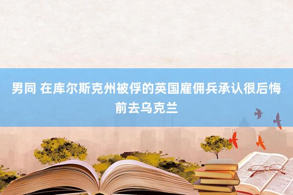 男同 在库尔斯克州被俘的英国雇佣兵承认很后悔前去乌克兰