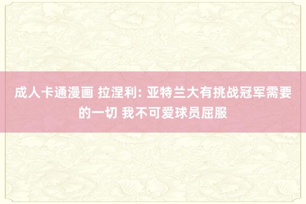 成人卡通漫画 拉涅利: 亚特兰大有挑战冠军需要的一切 我不可爱球员屈服