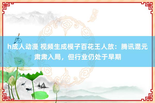 h成人动漫 视频生成模子百花王人放：腾讯混元肃肃入局，但行业仍处于早期
