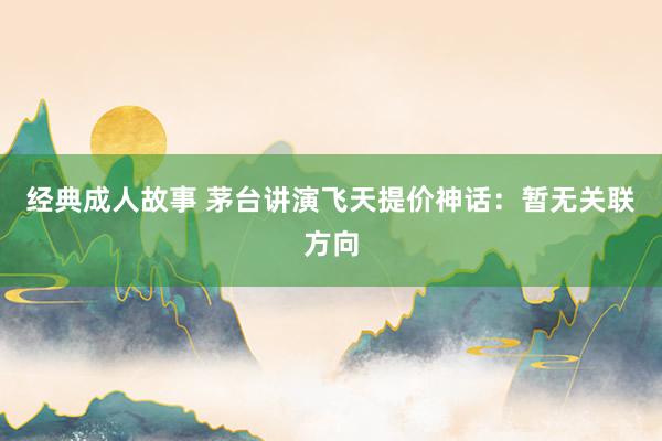 经典成人故事 茅台讲演飞天提价神话：暂无关联方向