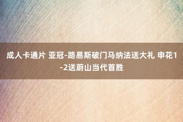 成人卡通片 亚冠-路易斯破门马纳法送大礼 申花1-2送蔚山当代首胜
