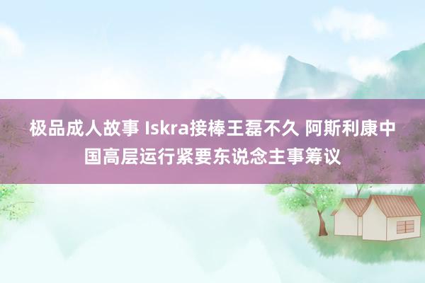 极品成人故事 Iskra接棒王磊不久 阿斯利康中国高层运行紧要东说念主事筹议