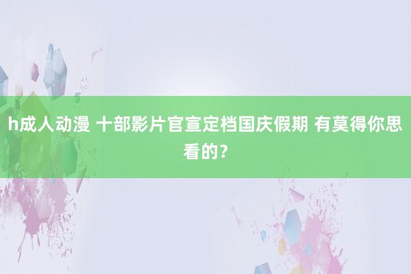h成人动漫 十部影片官宣定档国庆假期 有莫得你思看的？