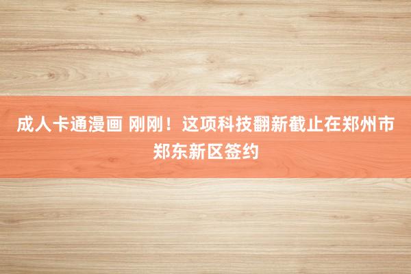 成人卡通漫画 刚刚！这项科技翻新截止在郑州市郑东新区签约