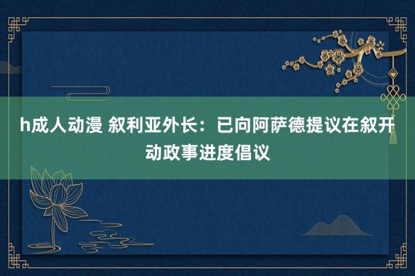 h成人动漫 叙利亚外长：已向阿萨德提议在叙开动政事进度倡议
