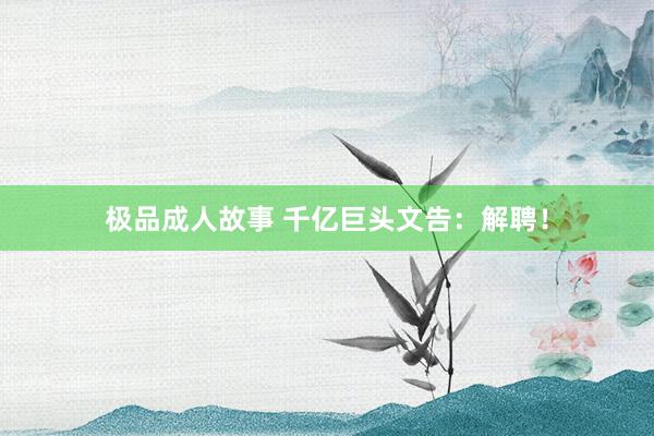 极品成人故事 千亿巨头文告：解聘！
