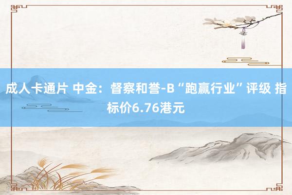 成人卡通片 中金：督察和誉-B“跑赢行业”评级 指标价6.76港元