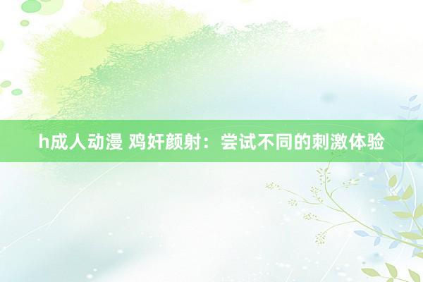 h成人动漫 鸡奸颜射：尝试不同的刺激体验