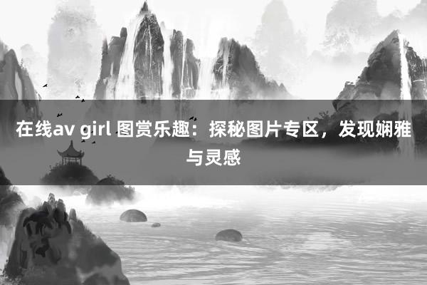 在线av girl 图赏乐趣：探秘图片专区，发现娴雅与灵感