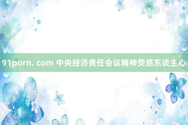 91porn. com 中央经济责任会议精神荧惑东谈主心