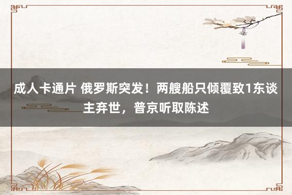 成人卡通片 俄罗斯突发！两艘船只倾覆致1东谈主弃世，普京听取陈述