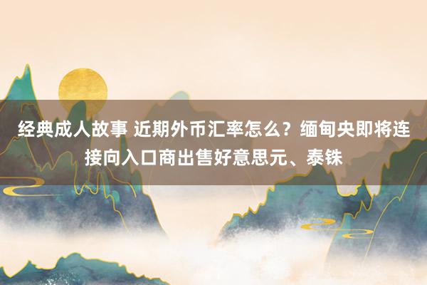 经典成人故事 近期外币汇率怎么？缅甸央即将连接向入口商出售好意思元、泰铢