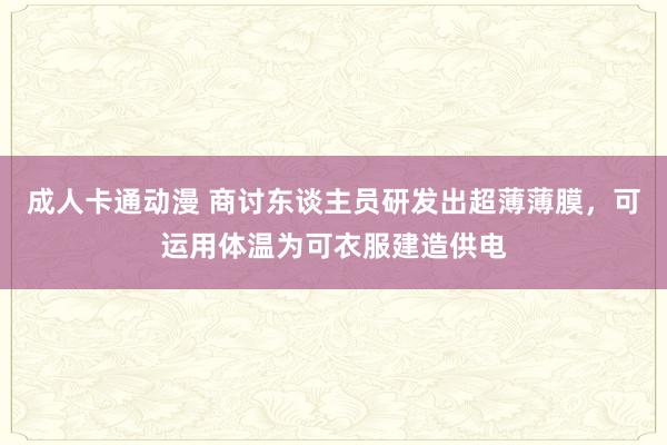 成人卡通动漫 商讨东谈主员研发出超薄薄膜，可运用体温为可衣服建造供电