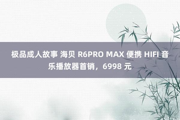 极品成人故事 海贝 R6PRO MAX 便携 HIFI 音乐播放器首销，6998 元