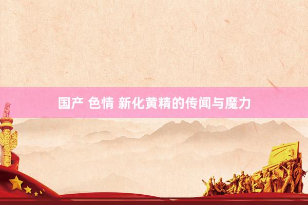 国产 色情 新化黄精的传闻与魔力