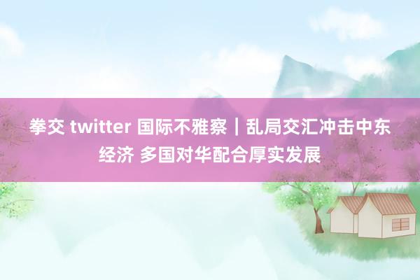 拳交 twitter 国际不雅察｜乱局交汇冲击中东经济 多国对华配合厚实发展