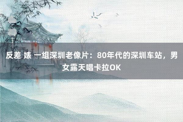 反差 婊 一组深圳老像片：80年代的深圳车站，男女露天唱卡拉OK