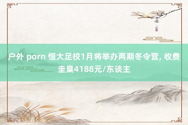 户外 porn 恒大足校1月将举办两期冬令营， 收费圭臬4188元/东谈主