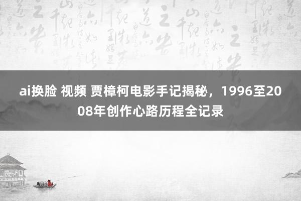 ai换脸 视频 贾樟柯电影手记揭秘，1996至2008年创作心路历程全记录