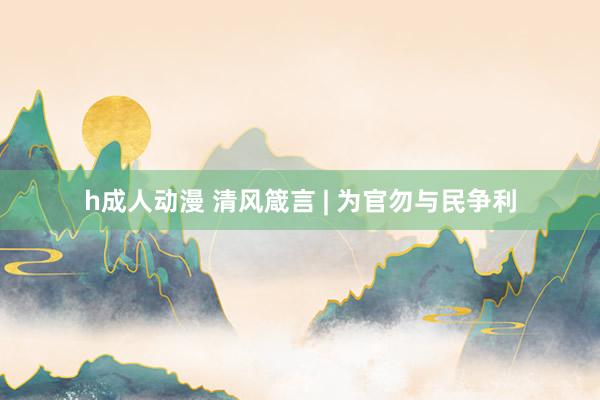h成人动漫 清风箴言 | 为官勿与民争利