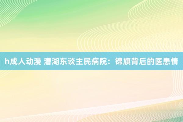 h成人动漫 漕湖东谈主民病院：锦旗背后的医患情