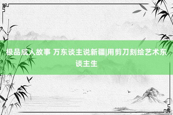 极品成人故事 万东谈主说新疆|用剪刀刻绘艺术东谈主生