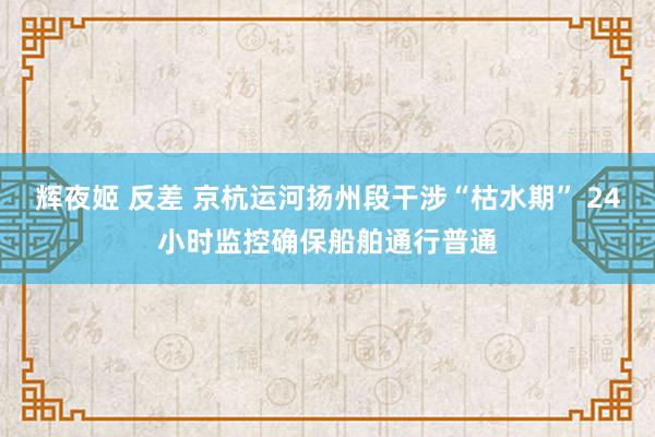 辉夜姬 反差 京杭运河扬州段干涉“枯水期” 24小时监控确保船舶通行普通
