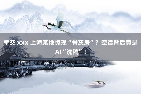 拳交 xxx 上海某地惊现“骨灰房”？空话背后竟是AI“洗稿”！