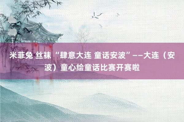 米菲兔 丝袜 “肆意大连 童话安波”——大连（安波）童心绘童话比赛开赛啦