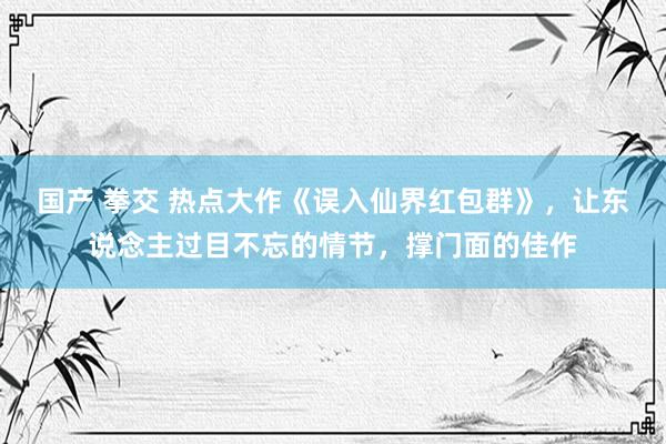 国产 拳交 热点大作《误入仙界红包群》，让东说念主过目不忘的情节，撑门面的佳作