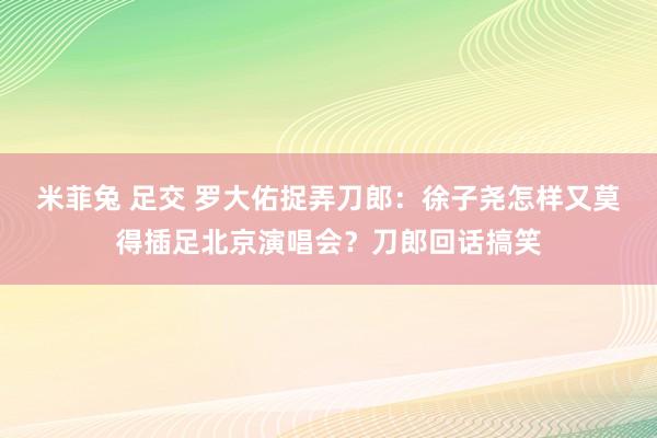 米菲兔 足交 罗大佑捉弄刀郎：徐子尧怎样又莫得插足北京演唱会？刀郎回话搞笑