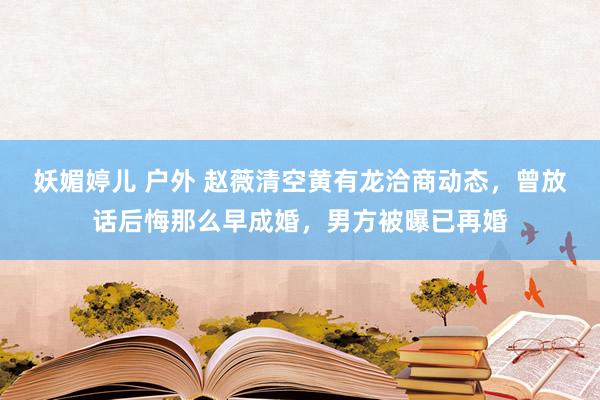 妖媚婷儿 户外 赵薇清空黄有龙洽商动态，曾放话后悔那么早成婚，男方被曝已再婚
