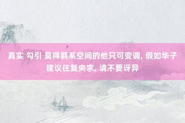 真实 勾引 莫得羁系空间的他只可变调， 假如华子建议往复央求， 请不要讶异