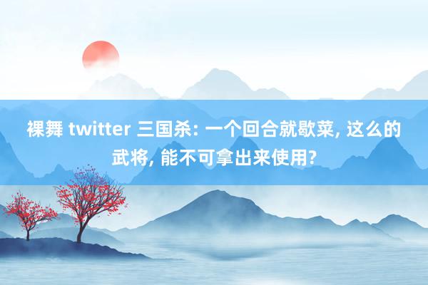裸舞 twitter 三国杀: 一个回合就歇菜， 这么的武将， 能不可拿出来使用?