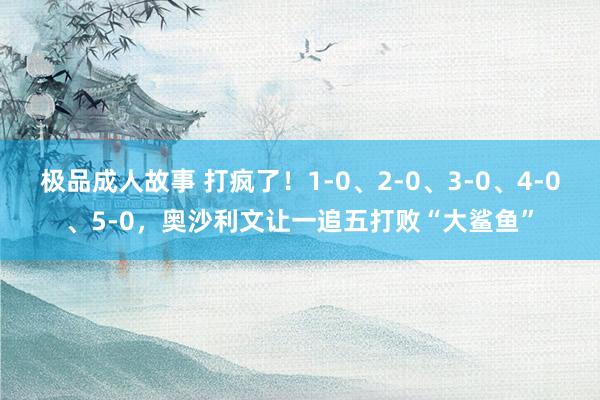 极品成人故事 打疯了！1-0、2-0、3-0、4-0、5-0，奥沙利文让一追五打败“大鲨鱼”