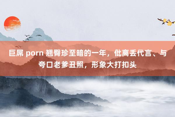 巨屌 porn 翘臀珍至暗的一年，仳离丢代言、与夸口老爹丑照，形象大打扣头