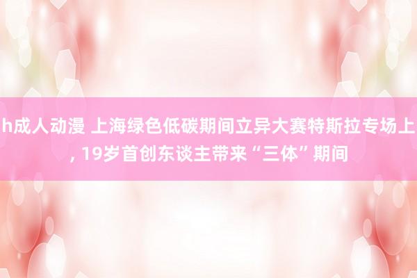 h成人动漫 上海绿色低碳期间立异大赛特斯拉专场上， 19岁首创东谈主带来“三体”期间