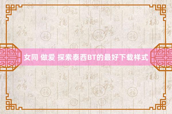 女同 做爱 探索泰西BT的最好下载样式