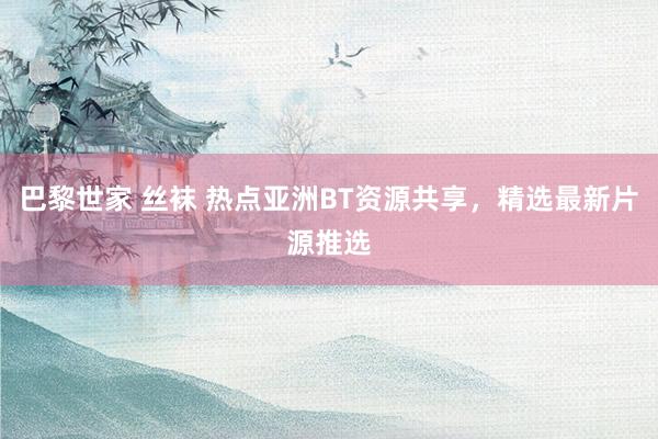 巴黎世家 丝袜 热点亚洲BT资源共享，精选最新片源推选