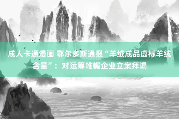 成人卡通漫画 鄂尔多斯通报“羊绒成品虚标羊绒含量”：对运筹帷幄企业立案拜谒