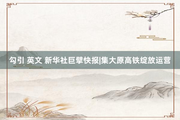 勾引 英文 新华社巨擘快报|集大原高铁绽放运营