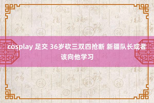 cosplay 足交 36岁砍三双四抢断 新疆队长或者该向他学习