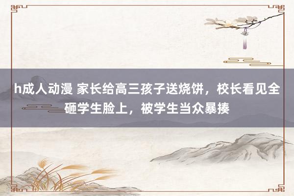 h成人动漫 家长给高三孩子送烧饼，校长看见全砸学生脸上，被学生当众暴揍