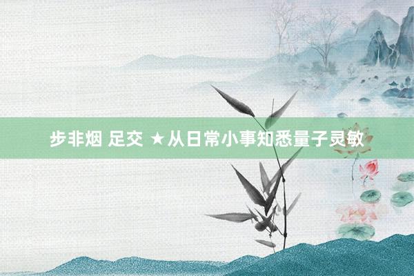 步非烟 足交 ★从日常小事知悉量子灵敏