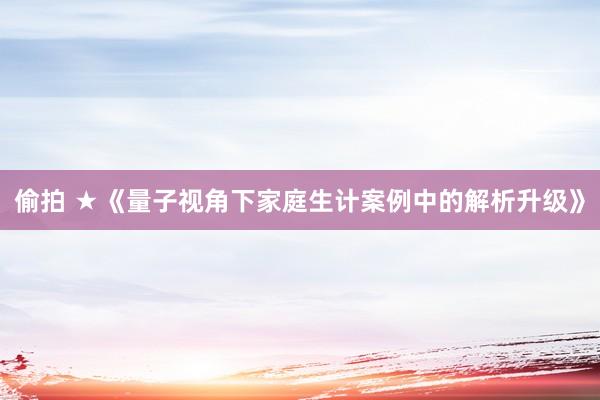偷拍 ★《量子视角下家庭生计案例中的解析升级》