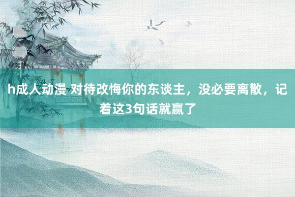 h成人动漫 对待改悔你的东谈主，没必要离散，记着这3句话就赢了
