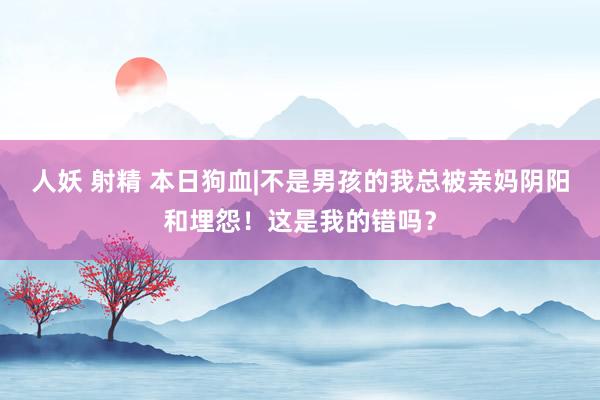人妖 射精 本日狗血|不是男孩的我总被亲妈阴阳和埋怨！这是我的错吗？