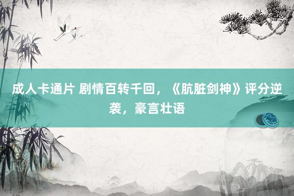 成人卡通片 剧情百转千回，《肮脏剑神》评分逆袭，豪言壮语