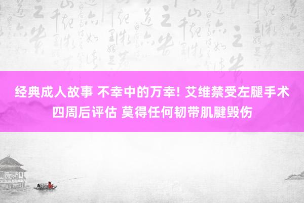经典成人故事 不幸中的万幸! 艾维禁受左腿手术四周后评估 莫得任何韧带肌腱毁伤