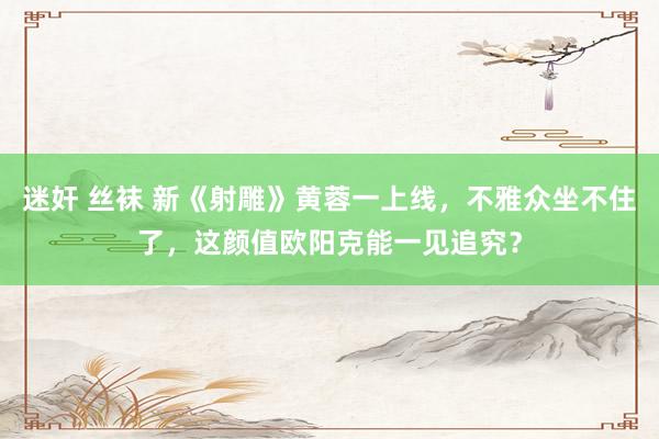 迷奸 丝袜 新《射雕》黄蓉一上线，不雅众坐不住了，这颜值欧阳克能一见追究？
